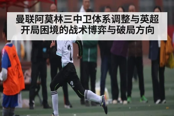 曼联阿莫林三中卫体系调整与英超开局困境的战术博弈与破局方向