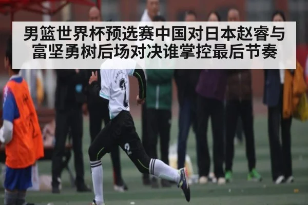 男篮世界杯预选赛中国对日本赵睿与富坚勇树后场对决谁掌控最后节奏