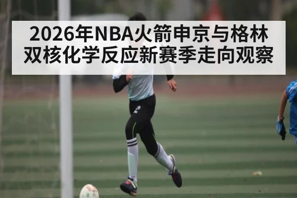 2026年NBA火箭申京与格林双核化学反应新赛季走向观察